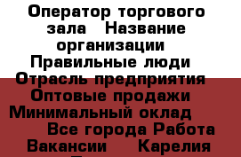 Оператор торгового зала › Название организации ­ Правильные люди › Отрасль предприятия ­ Оптовые продажи › Минимальный оклад ­ 24 000 - Все города Работа » Вакансии   . Карелия респ.,Петрозаводск г.